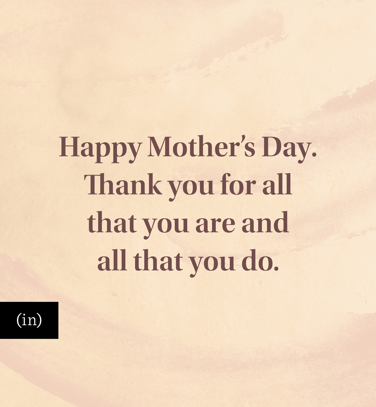 Happy Mother’s Day. Thank you for all that you are and all that you do.