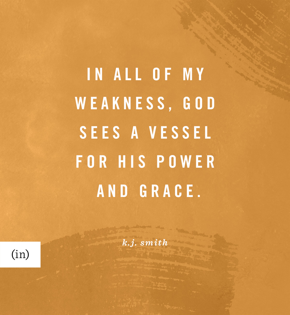 In all of my weakness, God sees a vessel for His power and grace. -K.J. Smith